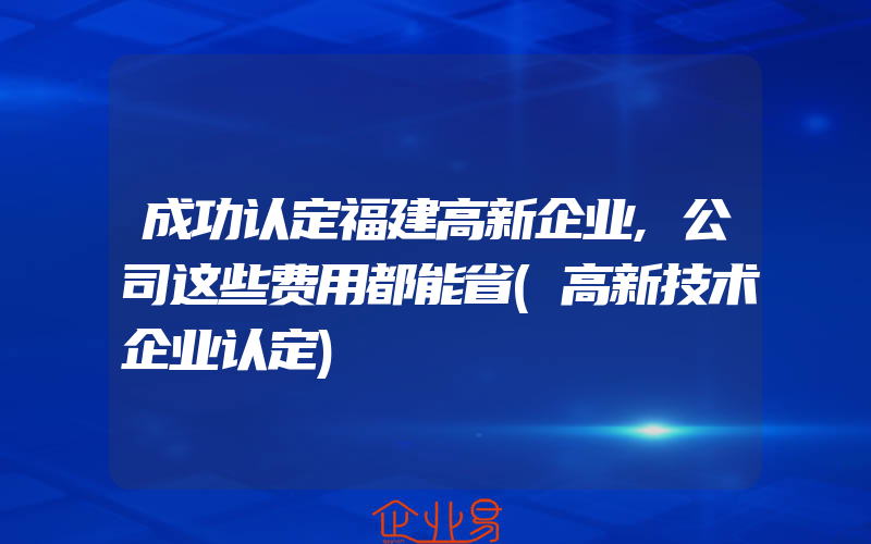 成功认定福建高新企业,公司这些费用都能省(高新技术企业认定)