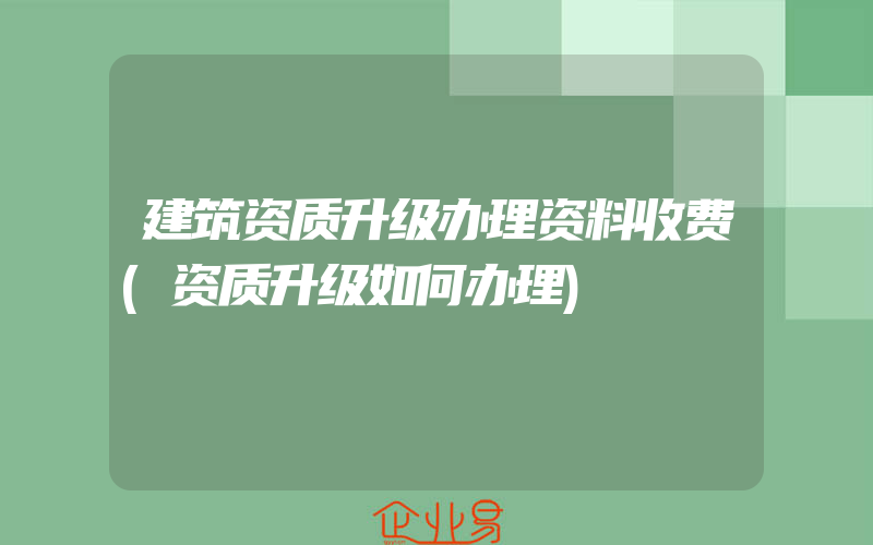 建筑资质升级办理资料收费(资质升级如何办理)