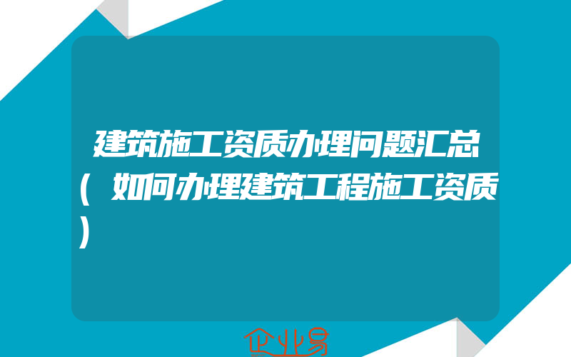 建筑施工资质办理问题汇总(如何办理建筑工程施工资质)