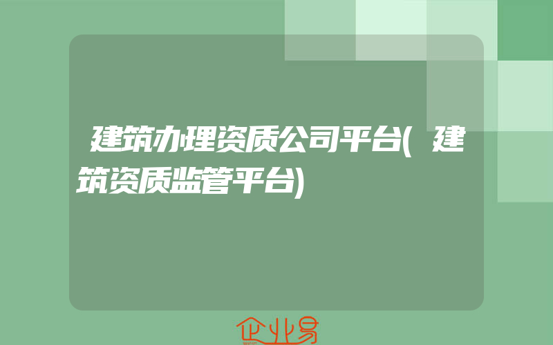 建筑办理资质公司平台(建筑资质监管平台)