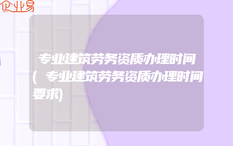 专业建筑劳务资质办理时间(专业建筑劳务资质办理时间要求)