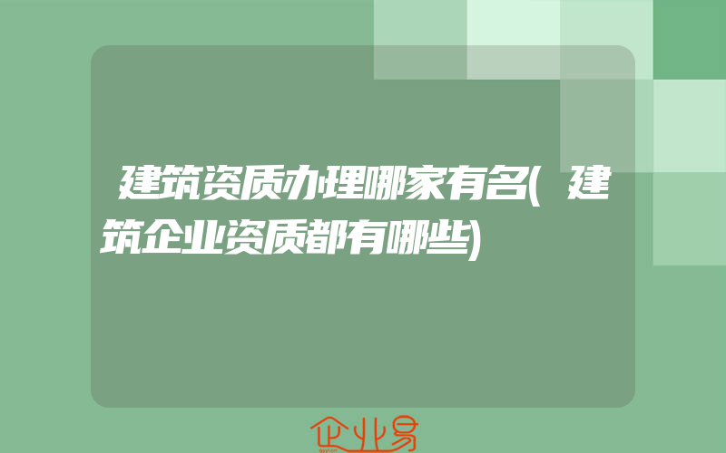 建筑资质办理哪家有名(建筑企业资质都有哪些)