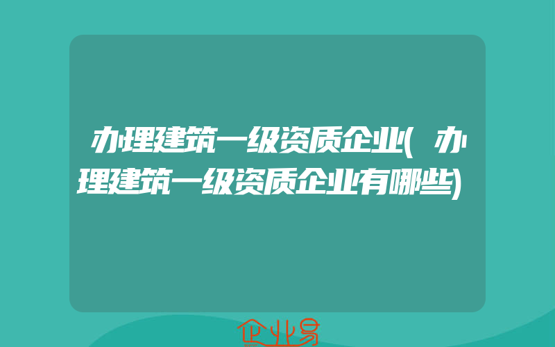 办理建筑一级资质企业(办理建筑一级资质企业有哪些)