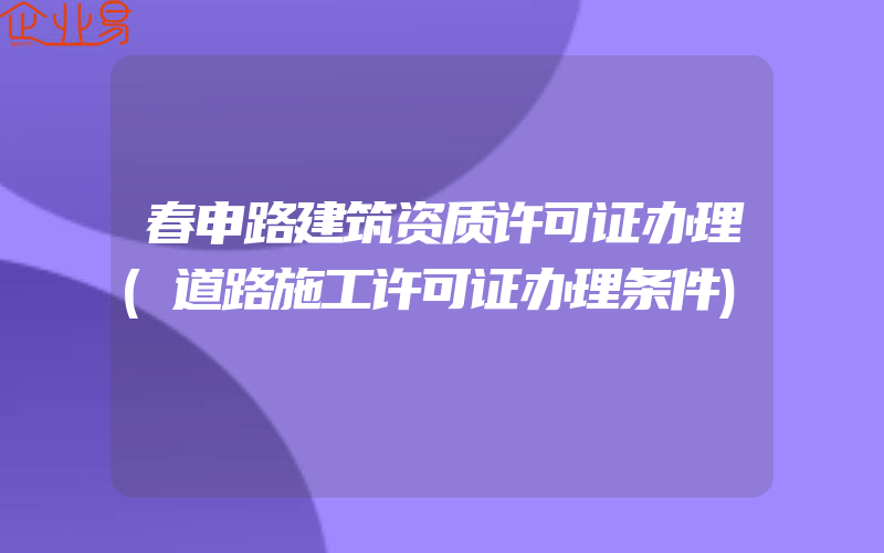 春申路建筑资质许可证办理(道路施工许可证办理条件)