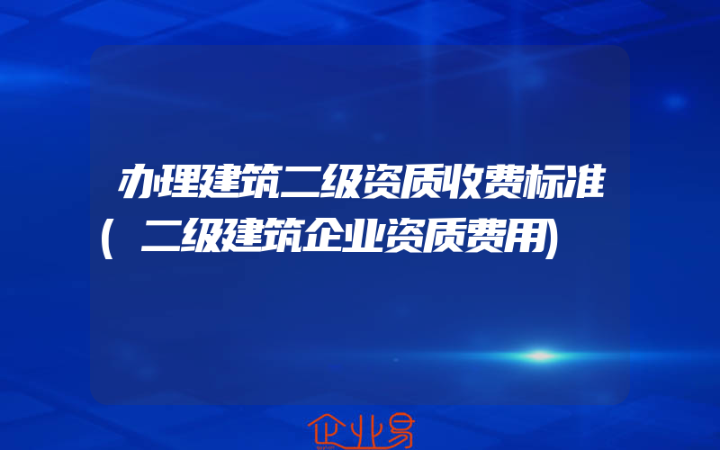 办理建筑二级资质收费标准(二级建筑企业资质费用)