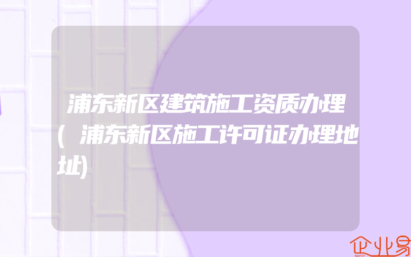 浦东新区建筑施工资质办理(浦东新区施工许可证办理地址)