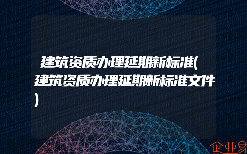 建筑资质办理延期新标准(建筑资质办理延期新标准文件)