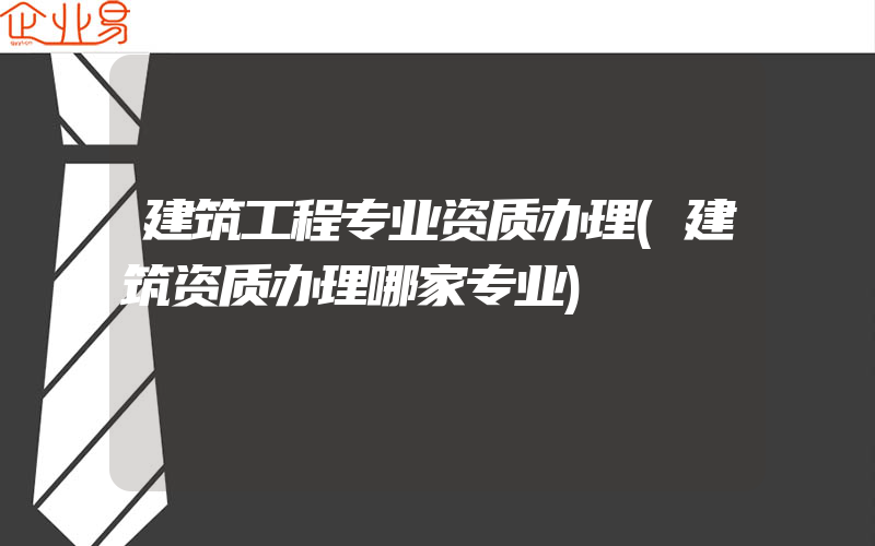 建筑工程专业资质办理(建筑资质办理哪家专业)