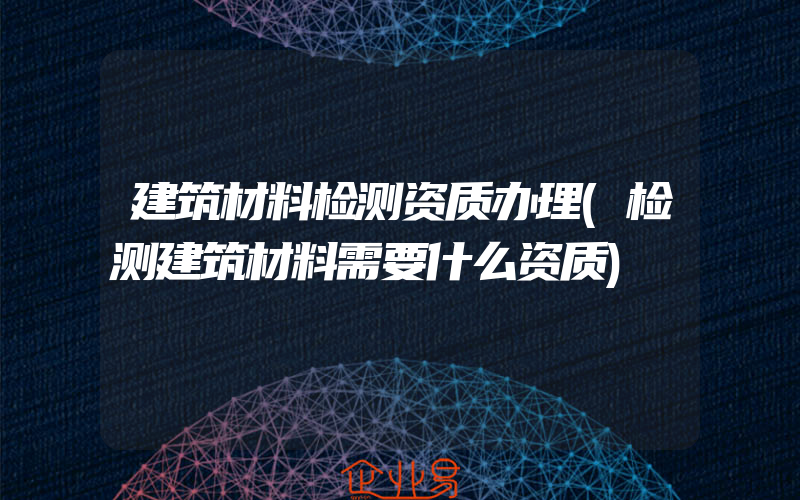 建筑材料检测资质办理(检测建筑材料需要什么资质)