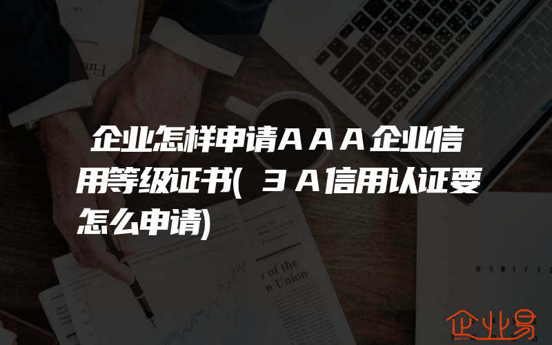 企业怎样申请AAA企业信用等级证书(3A信用认证要怎么申请)