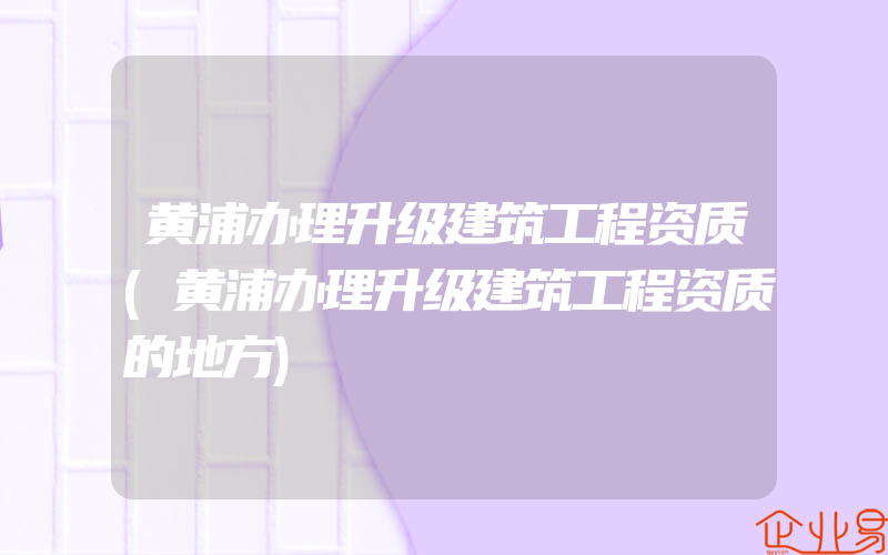 黄浦办理升级建筑工程资质(黄浦办理升级建筑工程资质的地方)