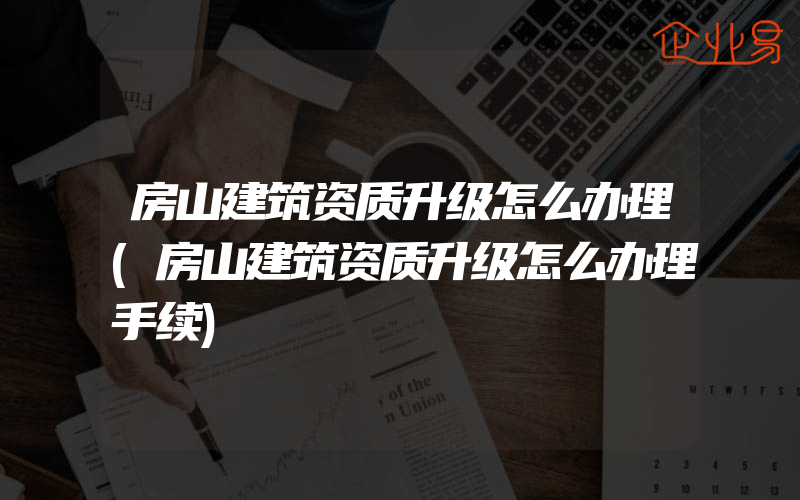 房山建筑资质升级怎么办理(房山建筑资质升级怎么办理手续)