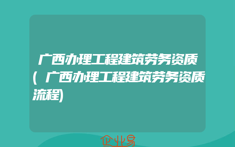 广西办理工程建筑劳务资质(广西办理工程建筑劳务资质流程)