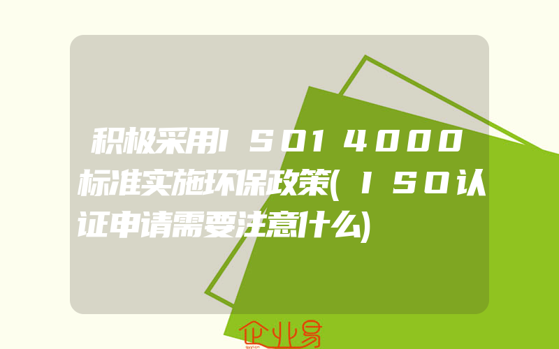 积极采用ISO14000标准实施环保政策(ISO认证申请需要注意什么)