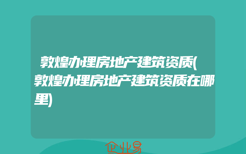 敦煌办理房地产建筑资质(敦煌办理房地产建筑资质在哪里)