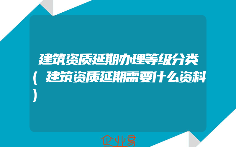 建筑资质延期办理等级分类(建筑资质延期需要什么资料)