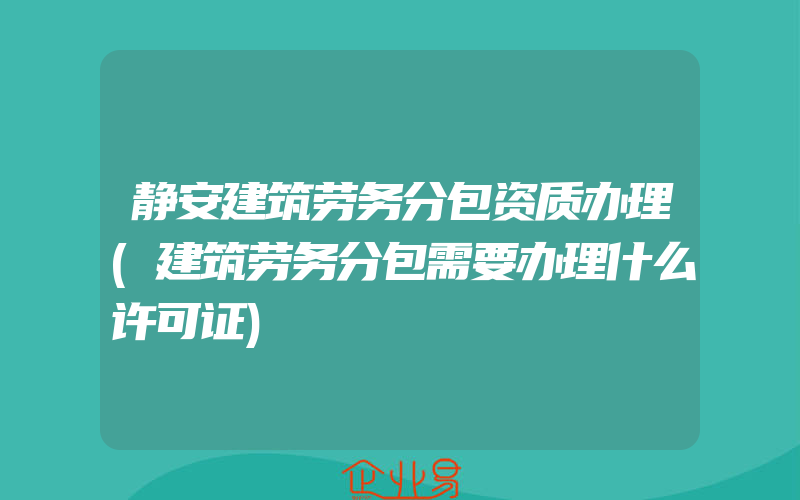 静安建筑劳务分包资质办理(建筑劳务分包需要办理什么许可证)