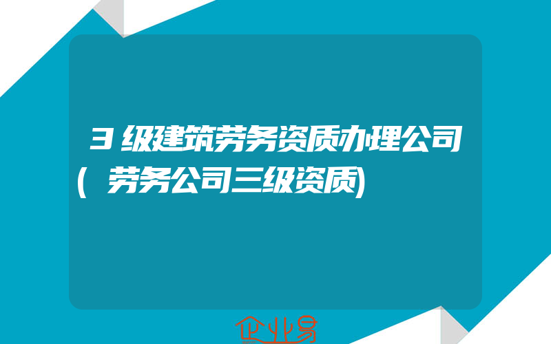 3级建筑劳务资质办理公司(劳务公司三级资质)