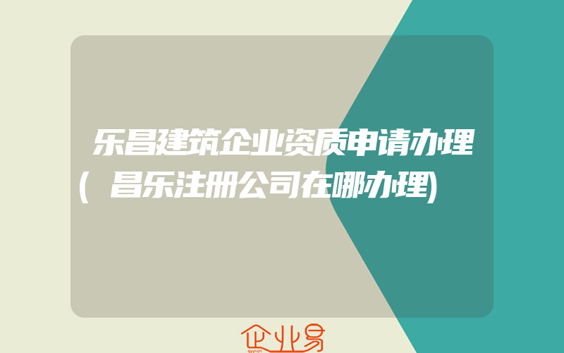 乐昌建筑企业资质申请办理(昌乐注册公司在哪办理)