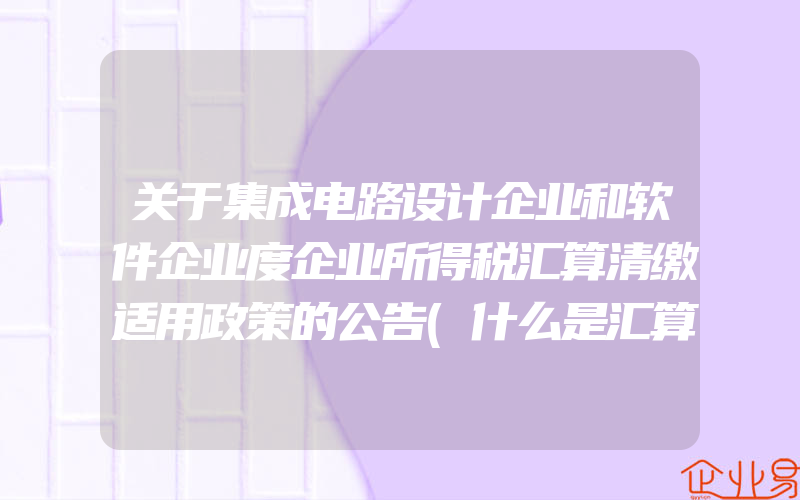 关于集成电路设计企业和软件企业度企业所得税汇算清缴适用政策的公告(什么是汇算清缴要怎么做)