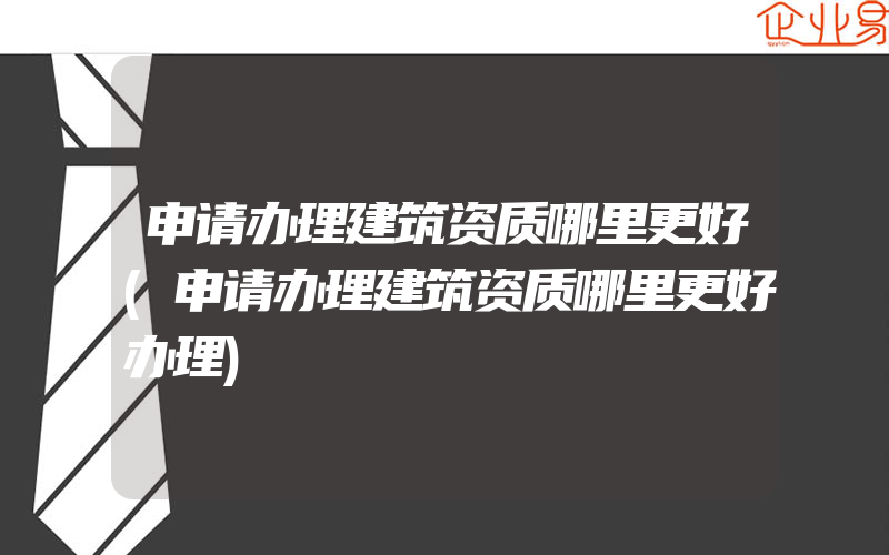 申请办理建筑资质哪里更好(申请办理建筑资质哪里更好办理)