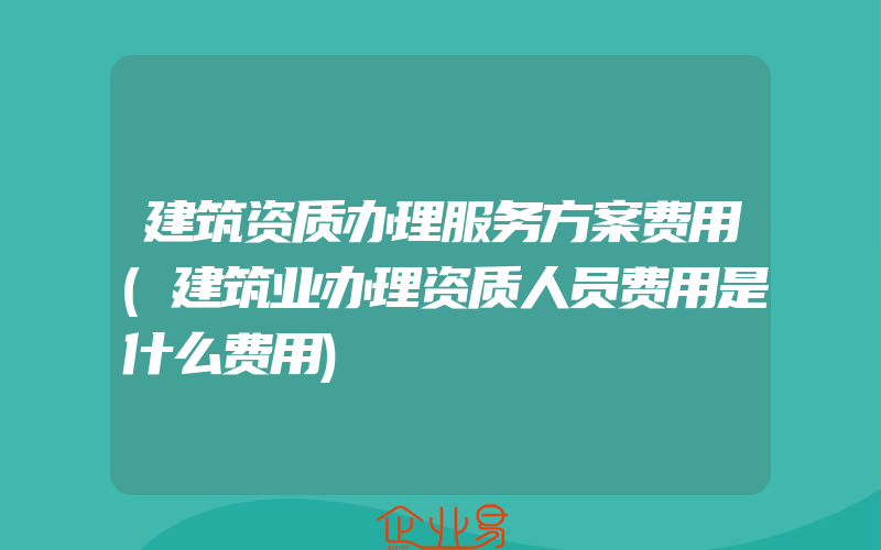 建筑资质办理服务方案费用(建筑业办理资质人员费用是什么费用)