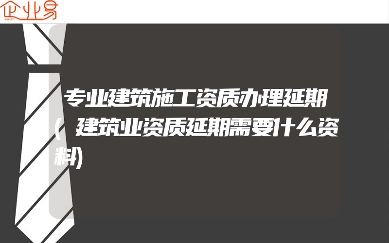 专业建筑施工资质办理延期(建筑业资质延期需要什么资料)