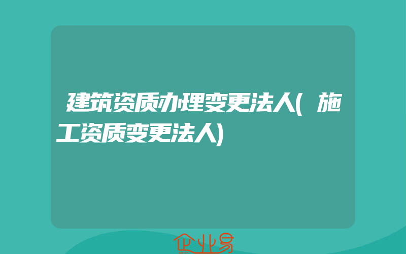 建筑资质办理变更法人(施工资质变更法人)