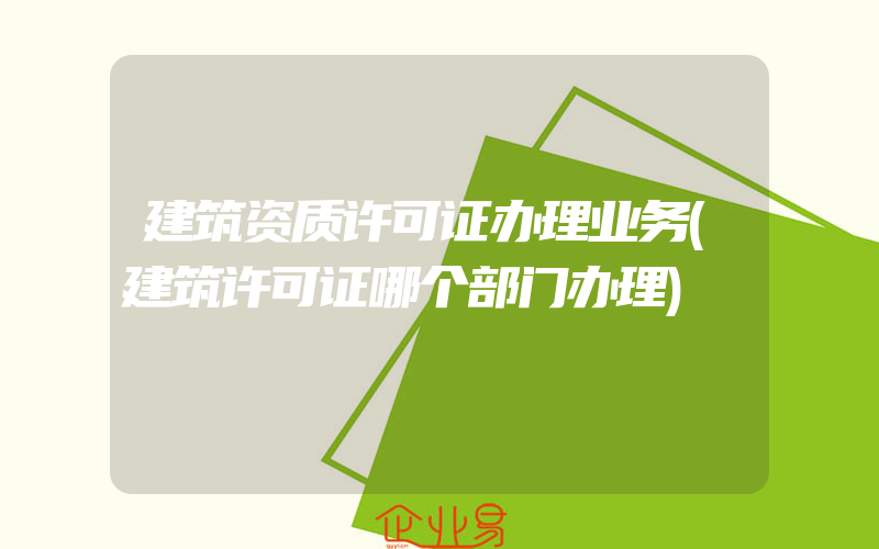 建筑资质许可证办理业务(建筑许可证哪个部门办理)