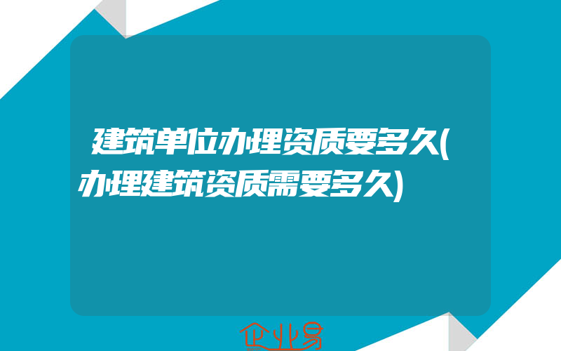 建筑单位办理资质要多久(办理建筑资质需要多久)