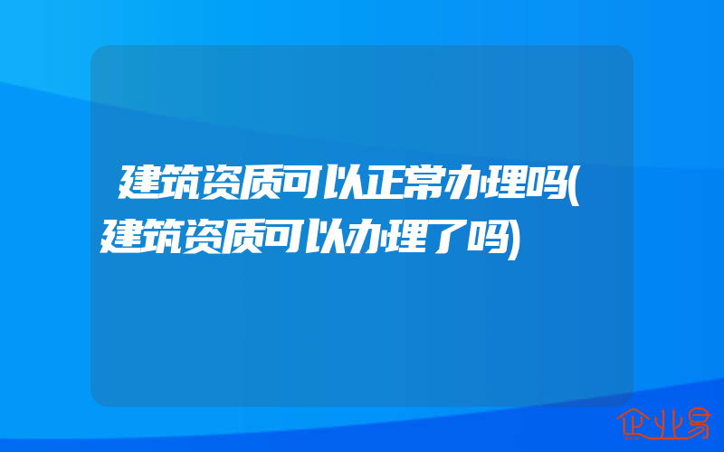 建筑资质可以正常办理吗(建筑资质可以办理了吗)