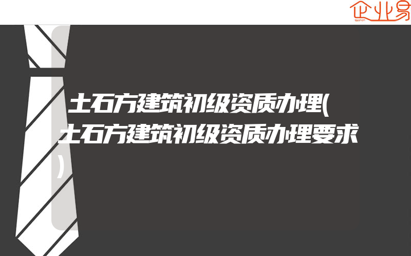 土石方建筑初级资质办理(土石方建筑初级资质办理要求)