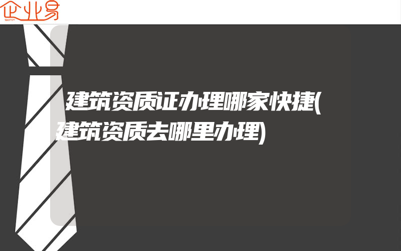 建筑资质证办理哪家快捷(建筑资质去哪里办理)