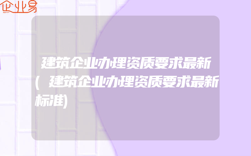 建筑企业办理资质要求最新(建筑企业办理资质要求最新标准)