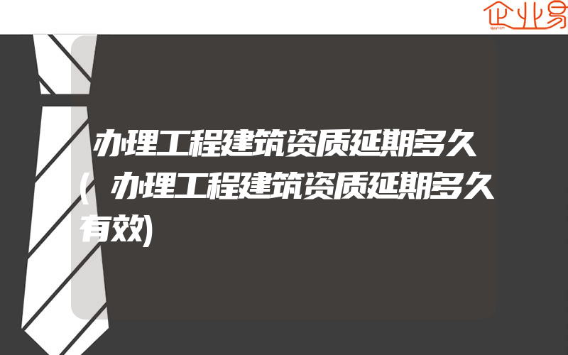 办理工程建筑资质延期多久(办理工程建筑资质延期多久有效)