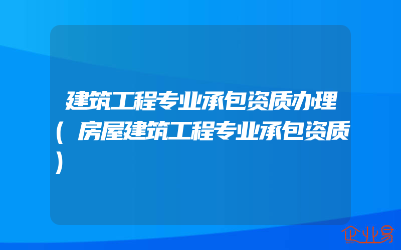 建筑工程专业承包资质办理(房屋建筑工程专业承包资质)