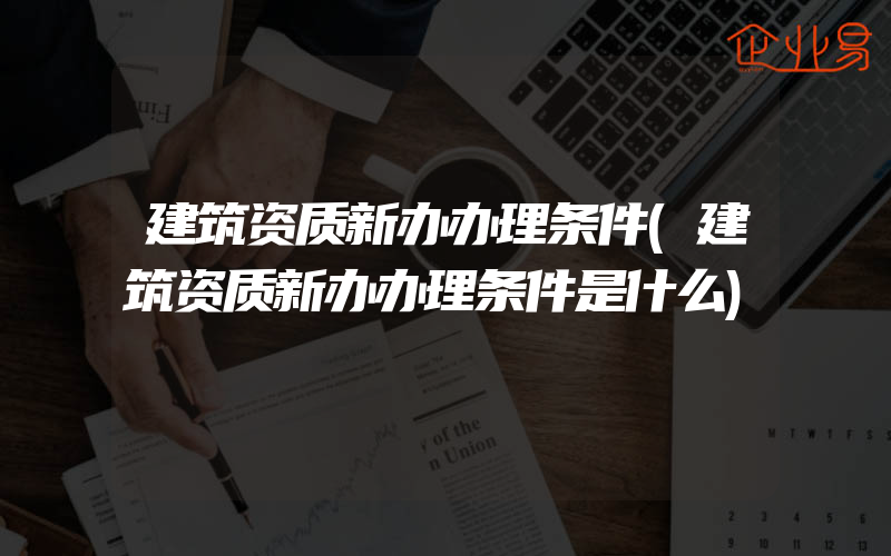 建筑资质新办办理条件(建筑资质新办办理条件是什么)