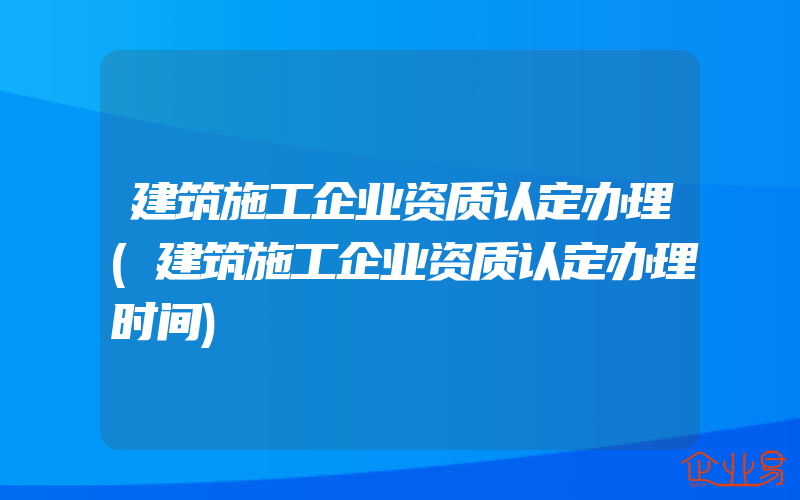 建筑施工企业资质认定办理(建筑施工企业资质认定办理时间)