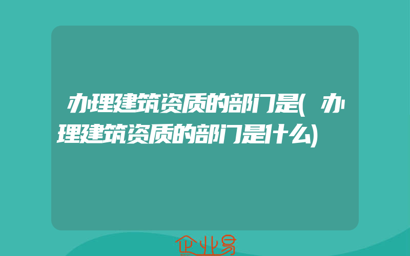 办理建筑资质的部门是(办理建筑资质的部门是什么)