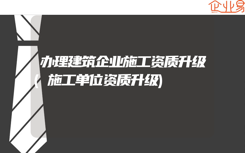 办理建筑企业施工资质升级(施工单位资质升级)