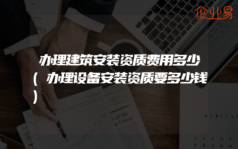 办理建筑安装资质费用多少(办理设备安装资质要多少钱)