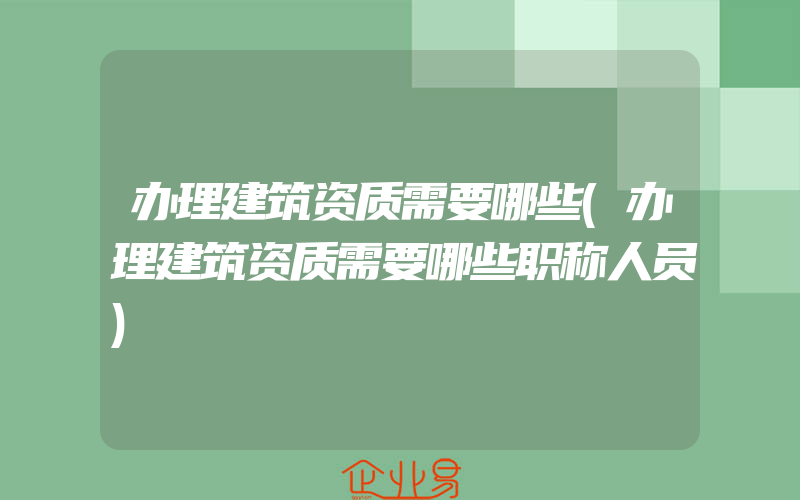 办理建筑资质需要哪些(办理建筑资质需要哪些职称人员)