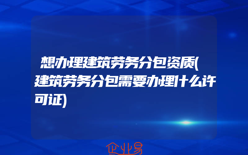 想办理建筑劳务分包资质(建筑劳务分包需要办理什么许可证)