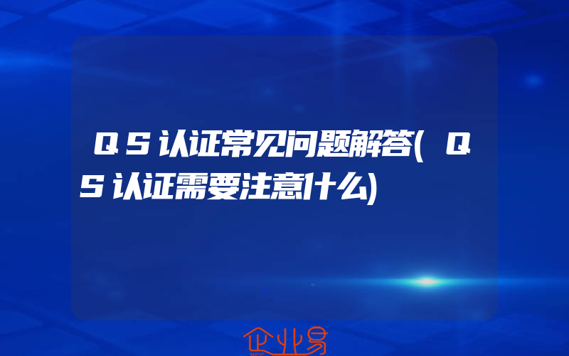 QS认证常见问题解答(QS认证需要注意什么)