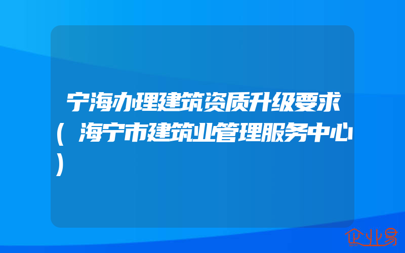 宁海办理建筑资质升级要求(海宁市建筑业管理服务中心)