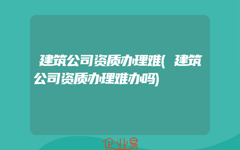 建筑公司资质办理难(建筑公司资质办理难办吗)