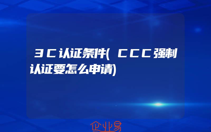 3C认证条件(CCC强制认证要怎么申请)