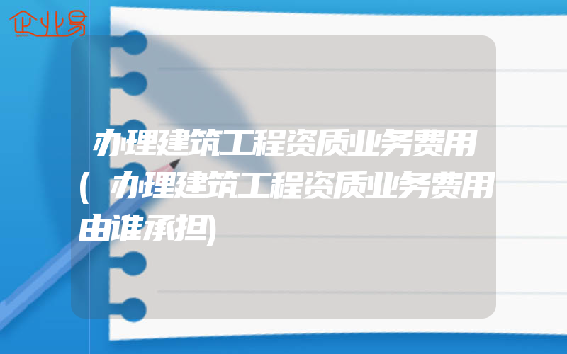 办理建筑工程资质业务费用(办理建筑工程资质业务费用由谁承担)