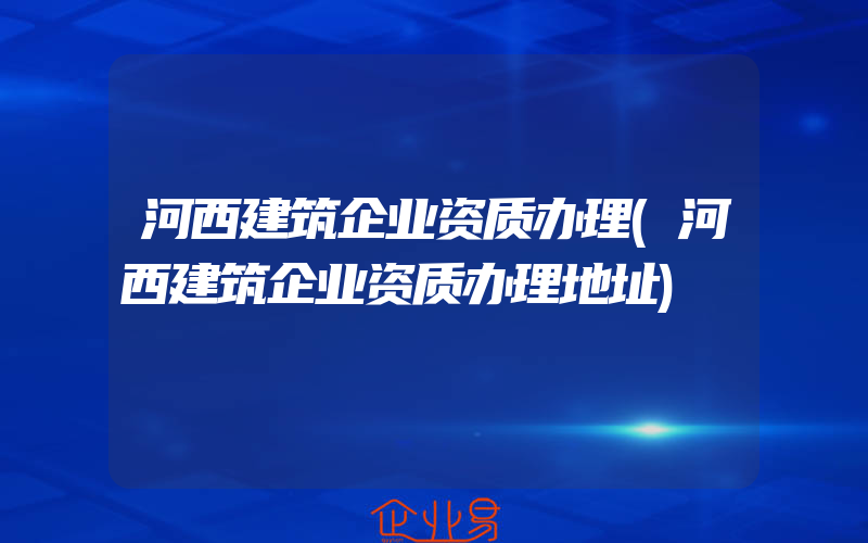 河西建筑企业资质办理(河西建筑企业资质办理地址)