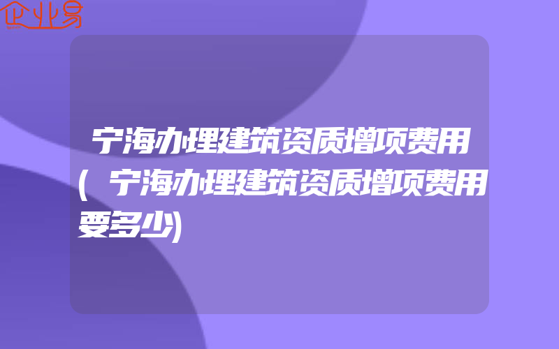 宁海办理建筑资质增项费用(宁海办理建筑资质增项费用要多少)